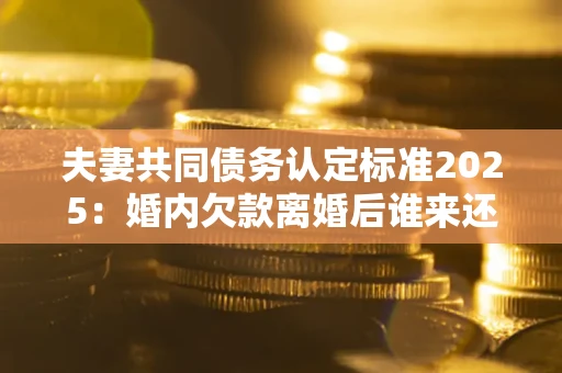 济南夫妻共同债务认定标准2025:婚内欠款离婚后谁来还? 济南夫妻共同债务认定标准2025:婚内欠款离婚后谁来还?