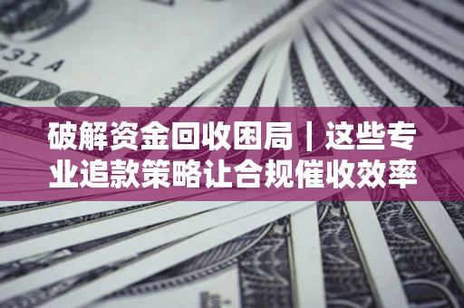 济南破解资金回收困局｜这些专业追款策略让合规催收效率翻倍