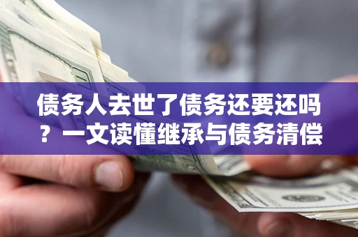 济南债务人去世了债务还要还吗？一文读懂继承与债务清偿