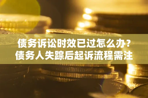 济南债务诉讼时效已过怎么办？债务人失踪后起诉流程需注意什么？