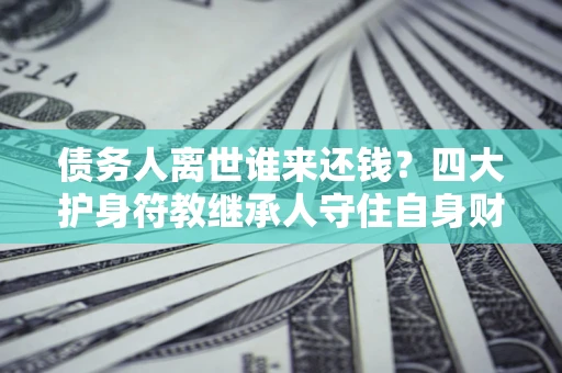 济南债务人离世谁来还钱？四大护身符教继承人守住自身财产