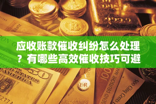 济南应收账款催收纠纷怎么处理？有哪些高效催收技巧可避免坏账？